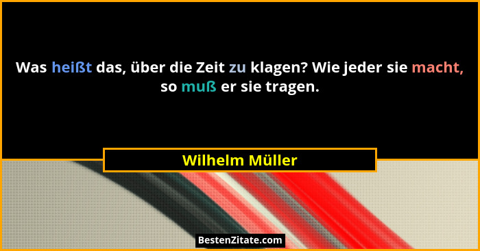 Was heißt das, über die Zeit zu klagen? Wie jeder sie macht, so muß er sie tragen.... - Wilhelm Müller