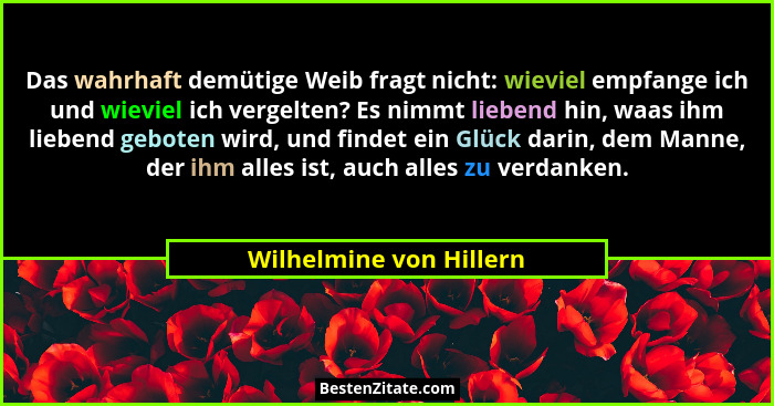 Das wahrhaft demütige Weib fragt nicht: wieviel empfange ich und wieviel ich vergelten? Es nimmt liebend hin, waas ihm lieben... - Wilhelmine von Hillern