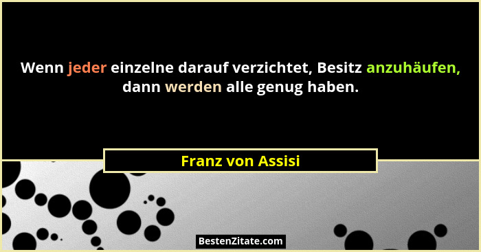 Wenn jeder einzelne darauf verzichtet, Besitz anzuhäufen, dann werden alle genug haben.... - Franz von Assisi