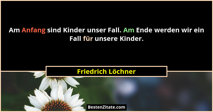 Am Anfang sind Kinder unser Fall. Am Ende werden wir ein Fall für unsere Kinder.... - Friedrich Löchner