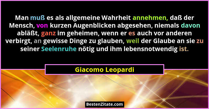 Man muß es als allgemeine Wahrheit annehmen, daß der Mensch, von kurzen Augenblicken abgesehen, niemals davon abläßt, ganz im gehei... - Giacomo Leopardi