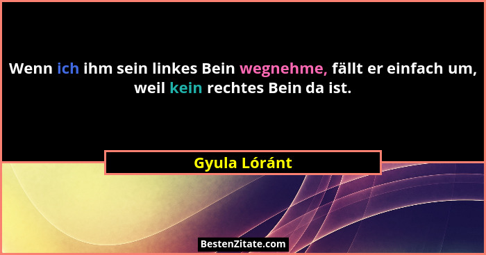 Wenn ich ihm sein linkes Bein wegnehme, fällt er einfach um, weil kein rechtes Bein da ist.... - Gyula Lóránt