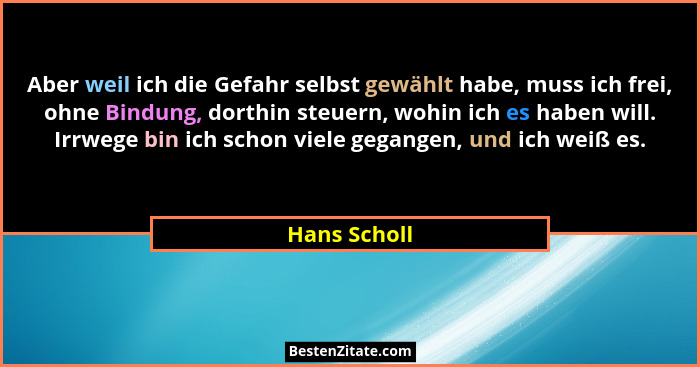 Aber weil ich die Gefahr selbst gewählt habe, muss ich frei, ohne Bindung, dorthin steuern, wohin ich es haben will. Irrwege bin ich sch... - Hans Scholl