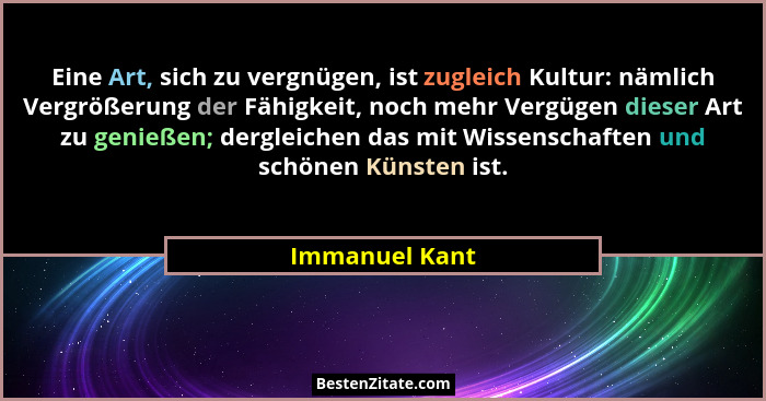 Eine Art, sich zu vergnügen, ist zugleich Kultur: nämlich Vergrößerung der Fähigkeit, noch mehr Vergügen dieser Art zu genießen; dergl... - Immanuel Kant