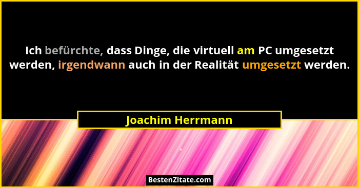 Ich befürchte, dass Dinge, die virtuell am PC umgesetzt werden, irgendwann auch in der Realität umgesetzt werden.... - Joachim Herrmann