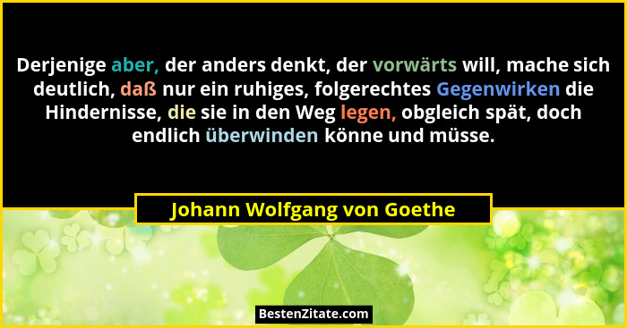 Derjenige aber, der anders denkt, der vorwärts will, mache sich deutlich, daß nur ein ruhiges, folgerechtes Gegenwirken d... - Johann Wolfgang von Goethe