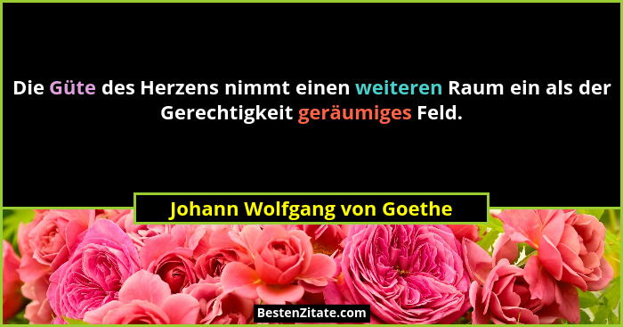 Die Güte des Herzens nimmt einen weiteren Raum ein als der Gerechtigkeit geräumiges Feld.... - Johann Wolfgang von Goethe