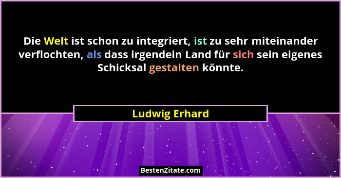 Die Welt ist schon zu integriert, ist zu sehr miteinander verflochten, als dass irgendein Land für sich sein eigenes Schicksal gestalt... - Ludwig Erhard