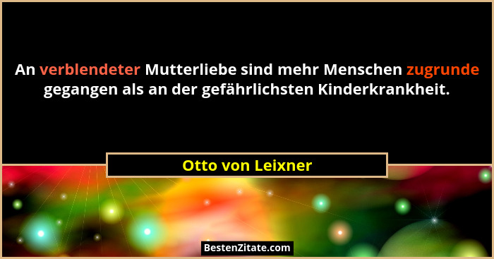 An verblendeter Mutterliebe sind mehr Menschen zugrunde gegangen als an der gefährlichsten Kinderkrankheit.... - Otto von Leixner