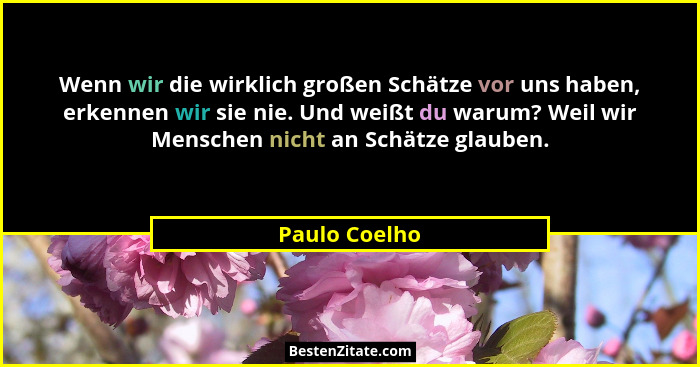 Wenn wir die wirklich großen Schätze vor uns haben, erkennen wir sie nie. Und weißt du warum? Weil wir Menschen nicht an Schätze glaube... - Paulo Coelho