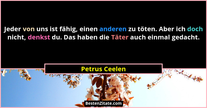 Jeder von uns ist fähig, einen anderen zu töten. Aber ich doch nicht, denkst du. Das haben die Täter auch einmal gedacht.... - Petrus Ceelen