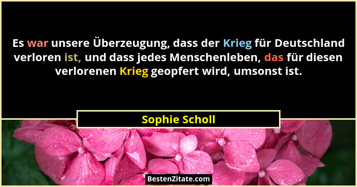 Es war unsere Überzeugung, dass der Krieg für Deutschland verloren ist, und dass jedes Menschenleben, das für diesen verlorenen Krieg... - Sophie Scholl