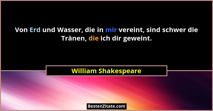 Von Erd und Wasser, die in mir vereint, sind schwer die Tränen, die ich dir geweint.... - William Shakespeare