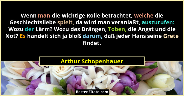 Wenn man die wichtige Rolle betrachtet, welche die Geschlechtsliebe spielt, da wird man veranlaßt, auszurufen: Wozu der Lärm? Wo... - Arthur Schopenhauer