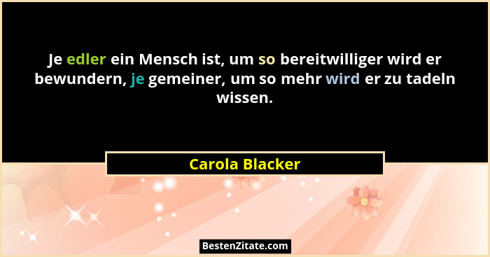 Je edler ein Mensch ist, um so bereitwilliger wird er bewundern, je gemeiner, um so mehr wird er zu tadeln wissen.... - Carola Blacker