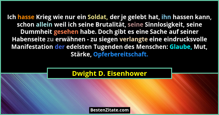 Ich hasse Krieg wie nur ein Soldat, der je gelebt hat, ihn hassen kann, schon allein weil ich seine Brutalität, seine Sinnlosig... - Dwight D. Eisenhower