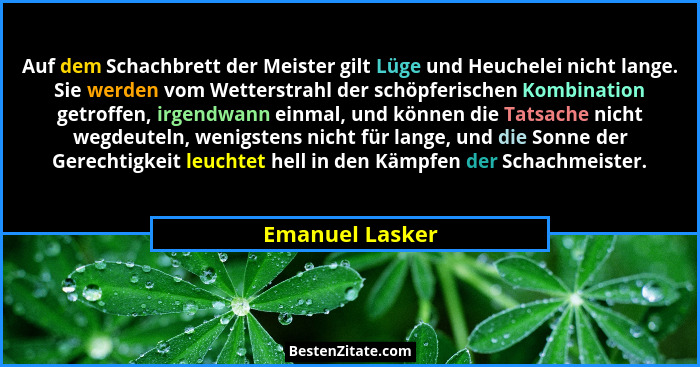 Auf dem Schachbrett der Meister gilt Lüge und Heuchelei nicht lange. Sie werden vom Wetterstrahl der schöpferischen Kombination getro... - Emanuel Lasker