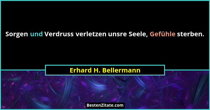 Sorgen und Verdruss verletzen unsre Seele, Gefühle sterben.... - Erhard H. Bellermann