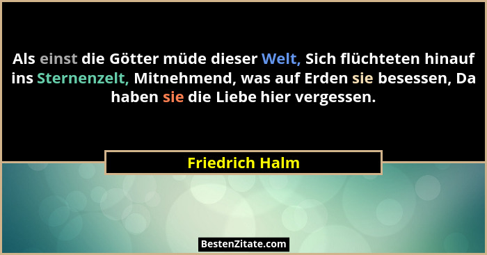 Als einst die Götter müde dieser Welt, Sich flüchteten hinauf ins Sternenzelt, Mitnehmend, was auf Erden sie besessen, Da haben sie d... - Friedrich Halm