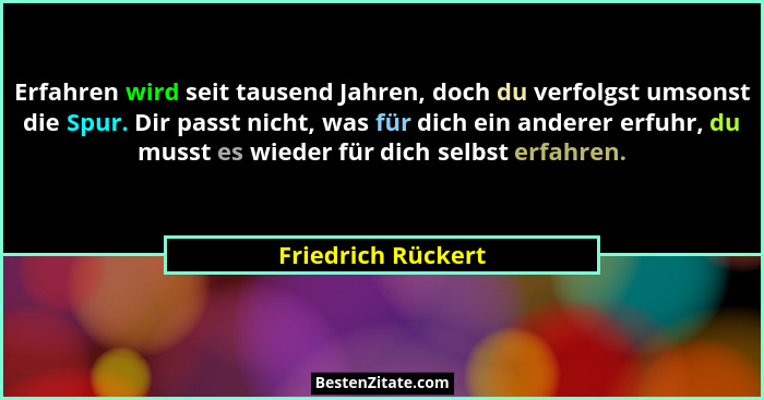 Erfahren wird seit tausend Jahren, doch du verfolgst umsonst die Spur. Dir passt nicht, was für dich ein anderer erfuhr, du musst... - Friedrich Rückert