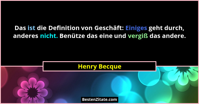 Das ist die Definition von Geschäft: Einiges geht durch, anderes nicht. Benütze das eine und vergiß das andere.... - Henry Becque