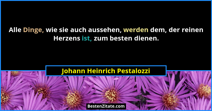 Alle Dinge, wie sie auch aussehen, werden dem, der reinen Herzens ist, zum besten dienen.... - Johann Heinrich Pestalozzi