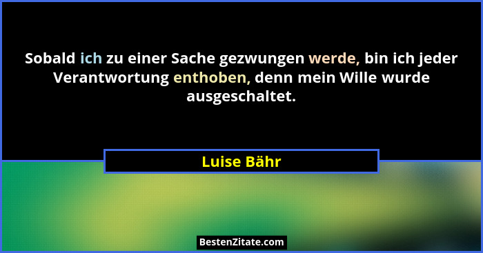Sobald ich zu einer Sache gezwungen werde, bin ich jeder Verantwortung enthoben, denn mein Wille wurde ausgeschaltet.... - Luise Bähr