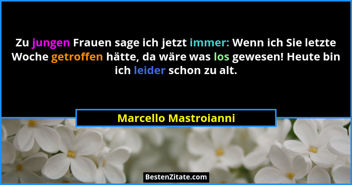 Zu jungen Frauen sage ich jetzt immer: Wenn ich Sie letzte Woche getroffen hätte, da wäre was los gewesen! Heute bin ich leider... - Marcello Mastroianni