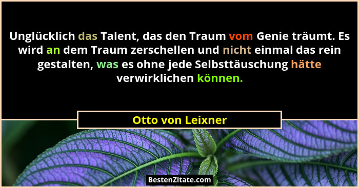 Unglücklich das Talent, das den Traum vom Genie träumt. Es wird an dem Traum zerschellen und nicht einmal das rein gestalten, was e... - Otto von Leixner
