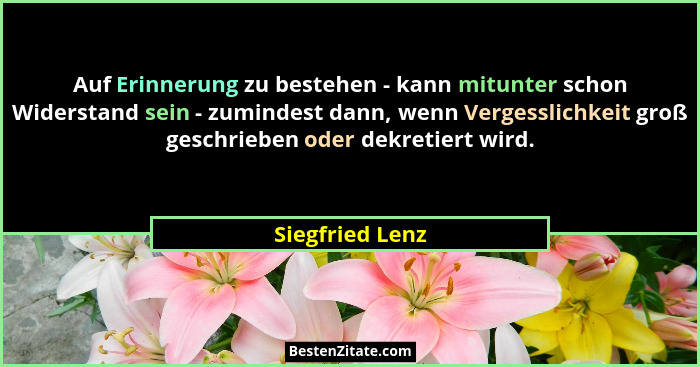 Auf Erinnerung zu bestehen - kann mitunter schon Widerstand sein - zumindest dann, wenn Vergesslichkeit groß geschrieben oder dekreti... - Siegfried Lenz