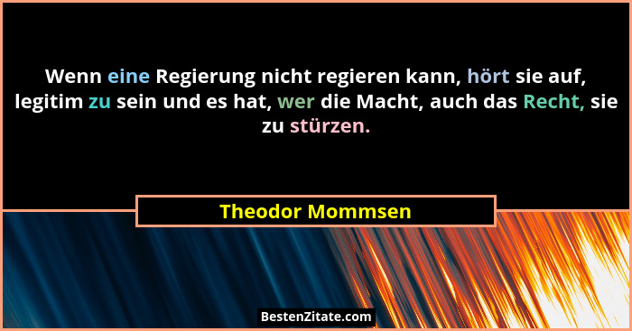 Wenn eine Regierung nicht regieren kann, hört sie auf, legitim zu sein und es hat, wer die Macht, auch das Recht, sie zu stürzen.... - Theodor Mommsen
