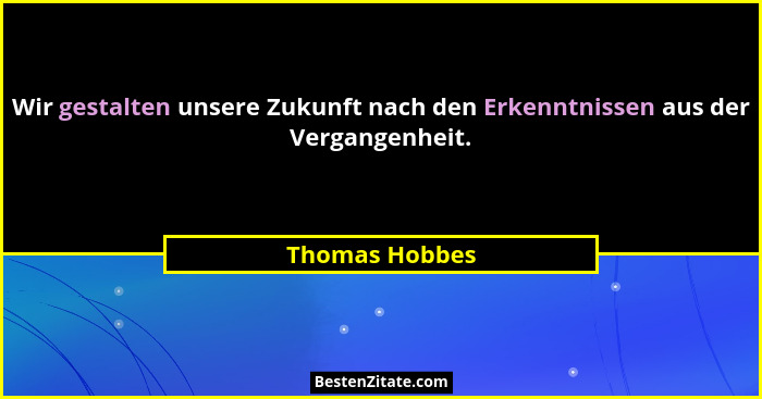 Wir gestalten unsere Zukunft nach den Erkenntnissen aus der Vergangenheit.... - Thomas Hobbes