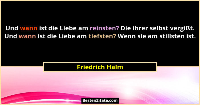 Und wann ist die Liebe am reinsten? Die ihrer selbst vergißt. Und wann ist die Liebe am tiefsten? Wenn sie am stillsten ist.... - Friedrich Halm