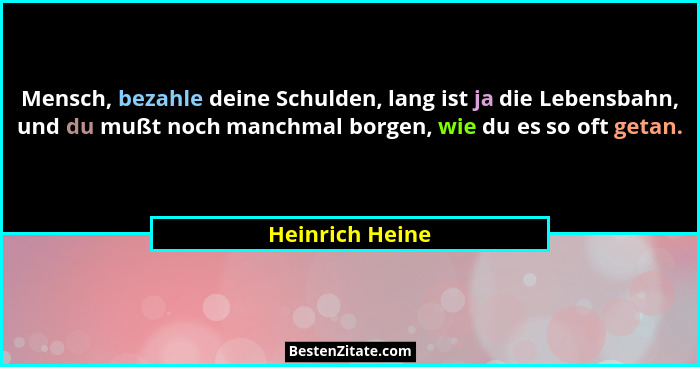 Mensch, bezahle deine Schulden, lang ist ja die Lebensbahn, und du mußt noch manchmal borgen, wie du es so oft getan.... - Heinrich Heine