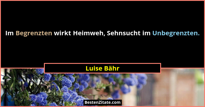 Im Begrenzten wirkt Heimweh, Sehnsucht im Unbegrenzten.... - Luise Bähr