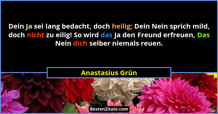 Dein Ja sei lang bedacht, doch heilig; Dein Nein sprich mild, doch nicht zu eilig! So wird das Ja den Freund erfreuen, Das Nein dich... - Anastasius Grün
