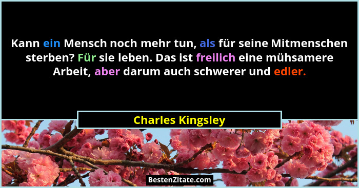 Kann ein Mensch noch mehr tun, als für seine Mitmenschen sterben? Für sie leben. Das ist freilich eine mühsamere Arbeit, aber darum... - Charles Kingsley