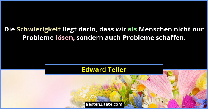 Die Schwierigkeit liegt darin, dass wir als Menschen nicht nur Probleme lösen, sondern auch Probleme schaffen.... - Edward Teller