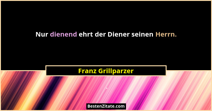 Nur dienend ehrt der Diener seinen Herrn.... - Franz Grillparzer