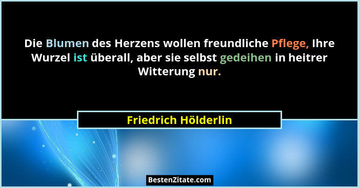 Die Blumen des Herzens wollen freundliche Pflege, Ihre Wurzel ist überall, aber sie selbst gedeihen in heitrer Witterung nur.... - Friedrich Hölderlin