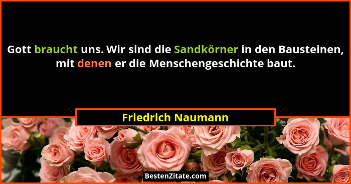 Gott braucht uns. Wir sind die Sandkörner in den Bausteinen, mit denen er die Menschengeschichte baut.... - Friedrich Naumann