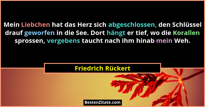 Mein Liebchen hat das Herz sich abgeschlossen, den Schlüssel drauf geworfen in die See. Dort hängt er tief, wo die Korallen spross... - Friedrich Rückert