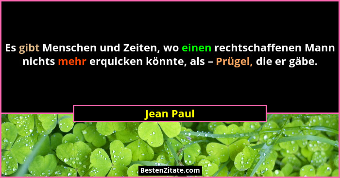 Es gibt Menschen und Zeiten, wo einen rechtschaffenen Mann nichts mehr erquicken könnte, als – Prügel, die er gäbe.... - Jean Paul
