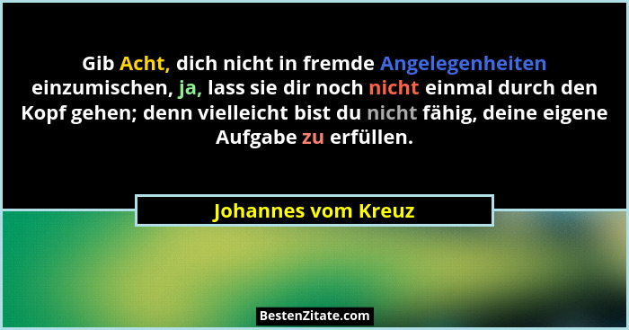 Gib Acht, dich nicht in fremde Angelegenheiten einzumischen, ja, lass sie dir noch nicht einmal durch den Kopf gehen; denn vielle... - Johannes vom Kreuz