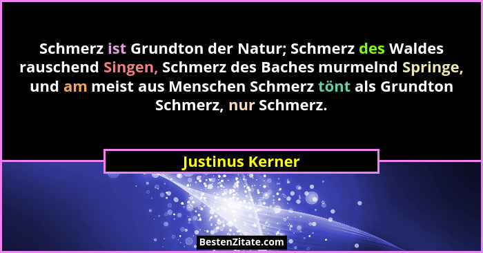 Schmerz ist Grundton der Natur; Schmerz des Waldes rauschend Singen, Schmerz des Baches murmelnd Springe, und am meist aus Menschen... - Justinus Kerner