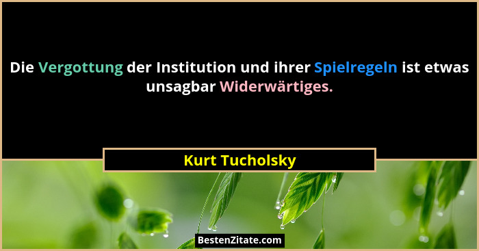 Die Vergottung der Institution und ihrer Spielregeln ist etwas unsagbar Widerwärtiges.... - Kurt Tucholsky