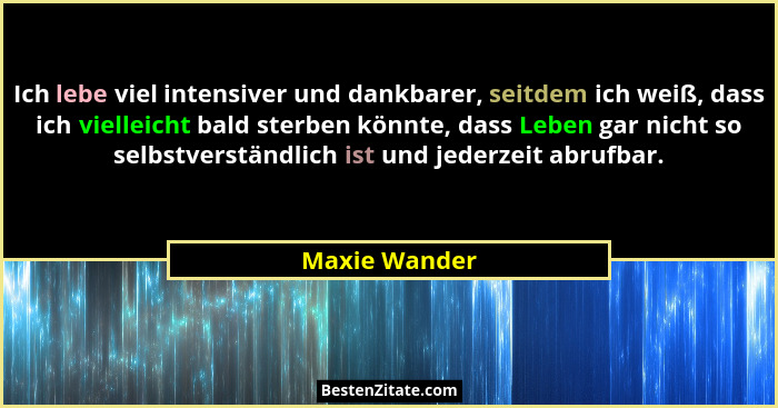 Ich lebe viel intensiver und dankbarer, seitdem ich weiß, dass ich vielleicht bald sterben könnte, dass Leben gar nicht so selbstverstä... - Maxie Wander