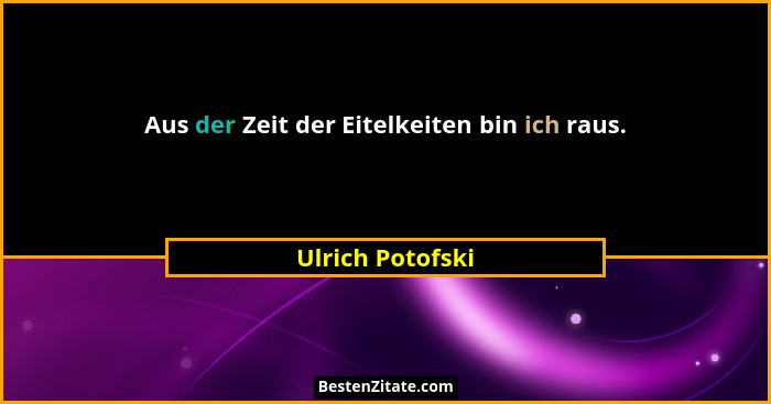 Aus der Zeit der Eitelkeiten bin ich raus.... - Ulrich Potofski