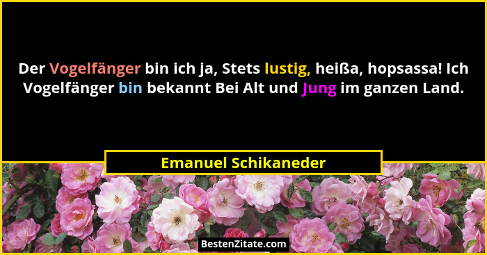 Der Vogelfänger bin ich ja, Stets lustig, heißa, hopsassa! Ich Vogelfänger bin bekannt Bei Alt und Jung im ganzen Land.... - Emanuel Schikaneder