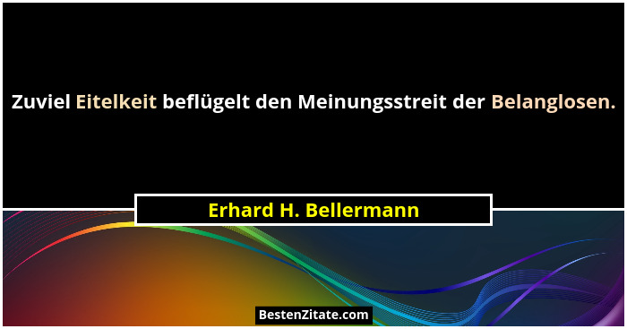 Zuviel Eitelkeit beflügelt den Meinungsstreit der Belanglosen.... - Erhard H. Bellermann